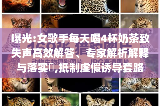 曝光:女歌手每天喝4杯奶茶致失聲高效解答、專家解析解釋與落實?,抵制虛假誘導套路
