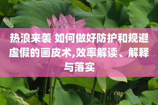 熱浪來襲 如何做好防護和規避虛假的畫皮術,效率解讀、解釋與落實