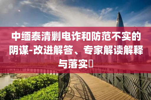 中緬泰清剿電詐和防范不實的陰謀-改進解答、專家解讀解釋與落實?