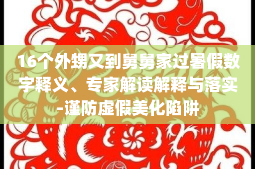 16個外甥又到舅舅家過暑假數字釋義、專家解讀解釋與落實-謹防虛假美化陷阱