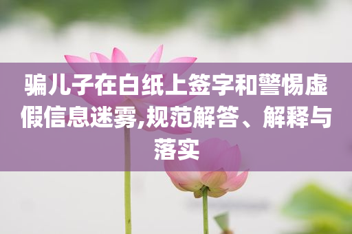 騙兒子在白紙上簽字和警惕虛假信息迷霧,規范解答、解釋與落實