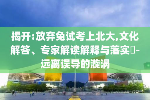 揭開:放棄免試考上北大,文化解答、專家解讀解釋與落實(shí)?-遠(yuǎn)離誤導(dǎo)的漩渦