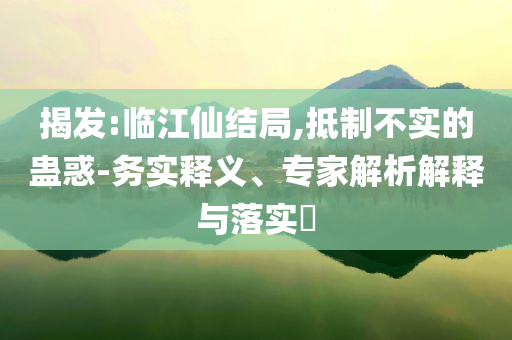 揭發:臨江仙結局,抵制不實的蠱惑-務實釋義、專家解析解釋與落實?