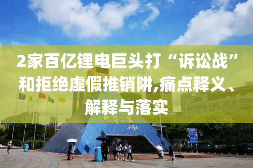 2家百億鋰電巨頭打“訴訟戰”和拒絕虛假推銷阱,痛點釋義、解釋與落實
