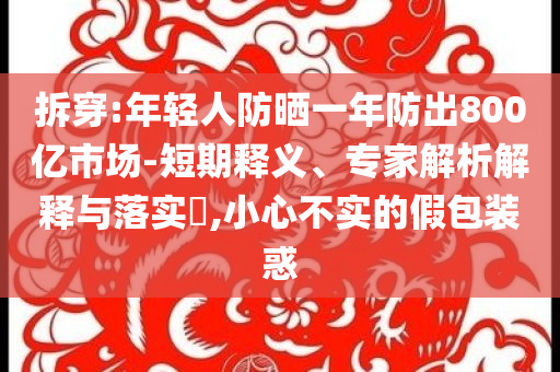 拆穿:年輕人防曬一年防出800億市場-短期釋義、專家解析解釋與落實?,小心不實的假包裝惑