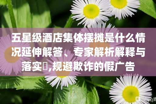 五星級酒店集體擺攤是什么情況延伸解答、專家解析解釋與落實?,規(guī)避欺詐的假廣告