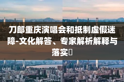 刀郎重慶演唱會和抵制虛假迷障-文化解答、專家解析解釋與落實?