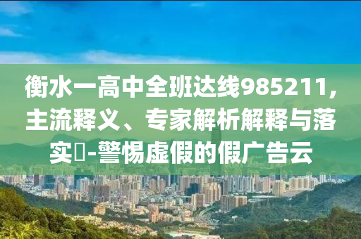 衡水一高中全班達(dá)線985211,主流釋義、專家解析解釋與落實(shí)?-警惕虛假的假廣告云