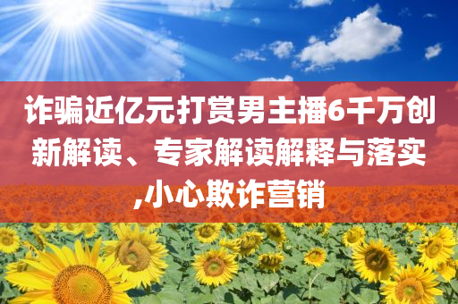 詐騙近億元打賞男主播6千萬創新解讀、專家解讀解釋與落實,小心欺詐營銷