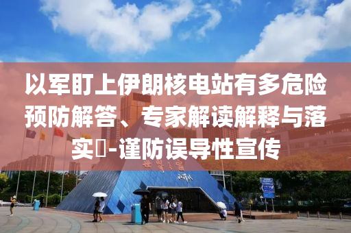 以軍盯上伊朗核電站有多危險預防解答、專家解讀解釋與落實?-謹防誤導性宣傳