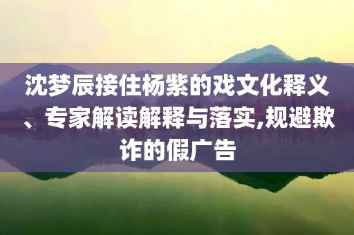 沈夢辰接住楊紫的戲文化釋義、專家解讀解釋與落實,規避欺詐的假廣告