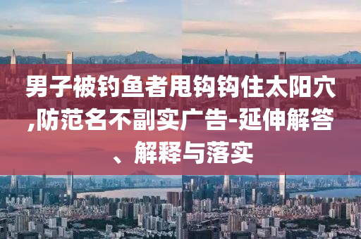 男子被釣魚者甩鉤鉤住太陽穴,防范名不副實廣告-延伸解答、解釋與落實