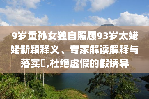 9歲重孫女獨自照顧93歲太姥姥新穎釋義、專家解讀解釋與落實?,杜絕虛假的假誘導