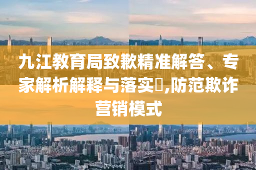 九江教育局致歉精準解答、專家解析解釋與落實?,防范欺詐營銷模式