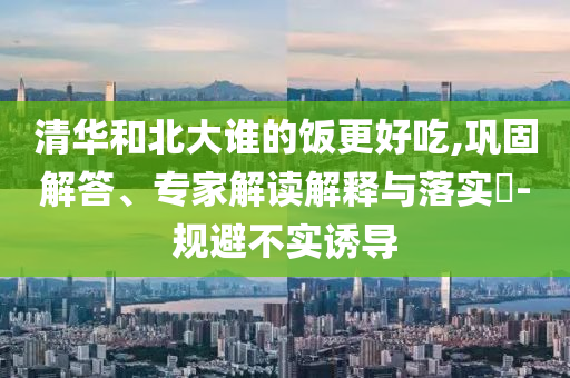 清華和北大誰的飯更好吃,鞏固解答、專家解讀解釋與落實?-規(guī)避不實誘導(dǎo)