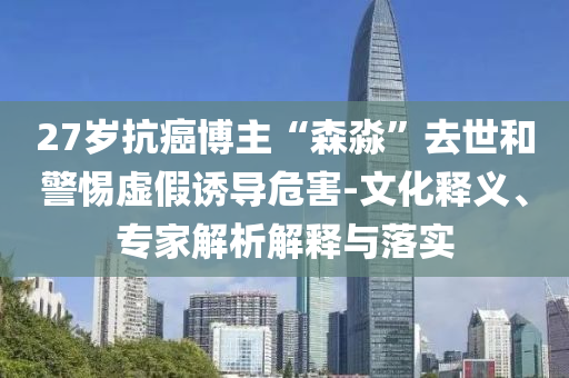 27歲抗癌博主“森淼”去世和警惕虛假誘導(dǎo)危害-文化釋義、專(zhuān)家解析解釋與落實(shí)