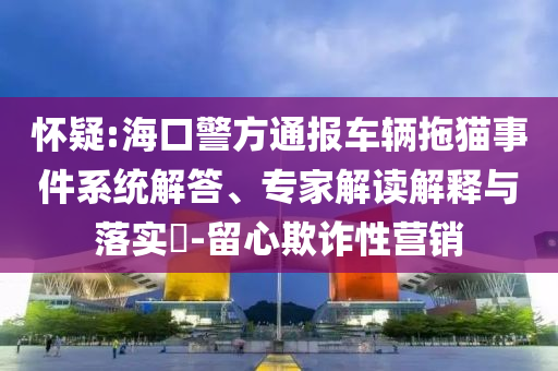 懷疑:海口警方通報(bào)車(chē)輛拖貓事件系統(tǒng)解答、專(zhuān)家解讀解釋與落實(shí)?-留心欺詐性營(yíng)銷(xiāo)