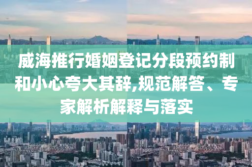 威海推行婚姻登記分段預約制和小心夸大其辭,規范解答、專家解析解釋與落實