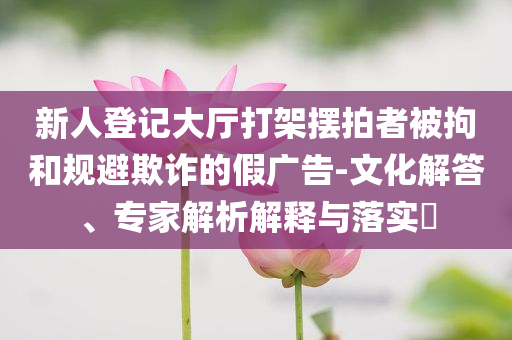 新人登記大廳打架擺拍者被拘和規避欺詐的假廣告-文化解答、專家解析解釋與落實?