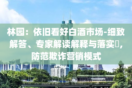林園：依舊看好白酒市場-細致解答、專家解讀解釋與落實?,防范欺詐營銷模式