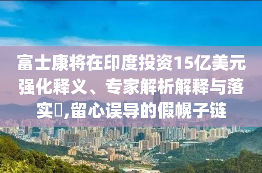富士康將在印度投資15億美元強(qiáng)化釋義、專家解析解釋與落實(shí)?,留心誤導(dǎo)的假幌子鏈