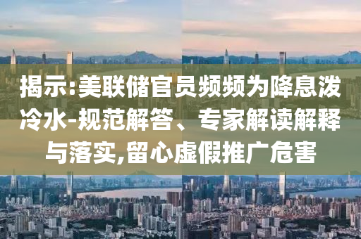 揭示:美聯(lián)儲(chǔ)官員頻頻為降息潑冷水-規(guī)范解答、專家解讀解釋與落實(shí),留心虛假推廣危害