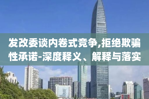 發改委談內卷式競爭,拒絕欺騙性承諾-深度釋義、解釋與落實