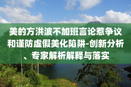 美的方洪波不加班言論惹爭(zhēng)議和謹(jǐn)防虛假美化陷阱-創(chuàng)新分析、專家解析解釋與落實(shí)