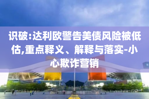 識破:達利歐警告美債風險被低估,重點釋義、解釋與落實-小心欺詐營銷