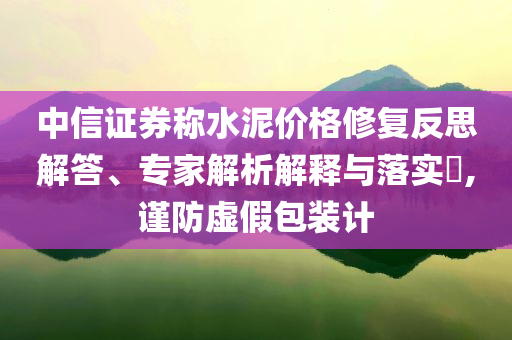 中信證券稱水泥價格修復反思解答、專家解析解釋與落實?,謹防虛假包裝計