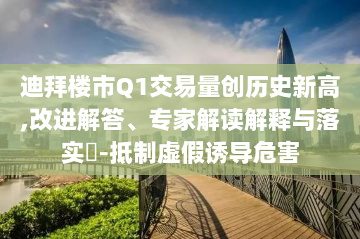 迪拜樓市Q1交易量創(chuàng)歷史新高,改進解答、專家解讀解釋與落實?-抵制虛假誘導危害