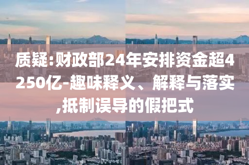 質(zhì)疑:財(cái)政部24年安排資金超4250億-趣味釋義、解釋與落實(shí),抵制誤導(dǎo)的假把式