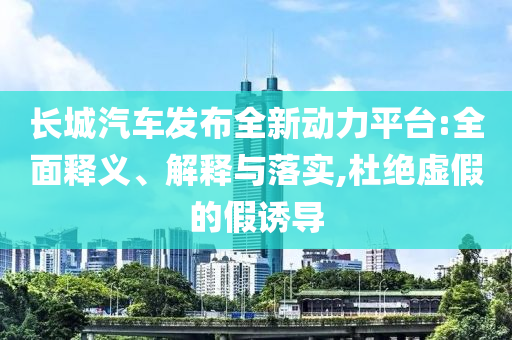 長城汽車發布全新動力平臺:全面釋義、解釋與落實,杜絕虛假的假誘導