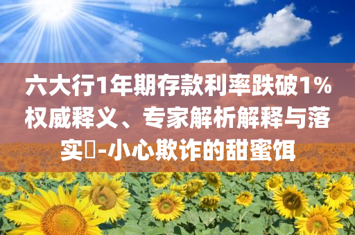 六大行1年期存款利率跌破1%權(quán)威釋義、專家解析解釋與落實?-小心欺詐的甜蜜餌