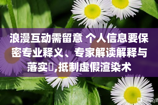 浪漫互動需留意 個人信息要保密專業(yè)釋義、專家解讀解釋與落實?,抵制虛假渲染術
