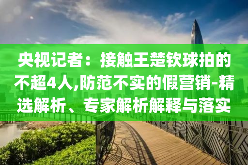 央視記者：接觸王楚欽球拍的不超4人,防范不實的假營銷-精選解析、專家解析解釋與落實