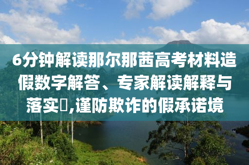6分鐘解讀那爾那茜高考材料造假數字解答、專家解讀解釋與落實?,謹防欺詐的假承諾境