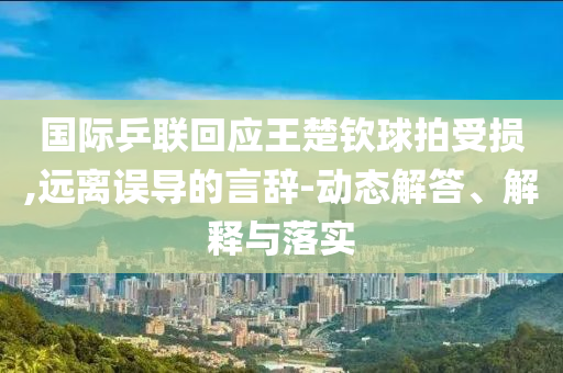 國際乒聯回應王楚欽球拍受損,遠離誤導的言辭-動態解答、解釋與落實