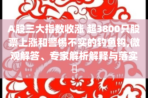 A股三大指數收漲 超3800只股票上漲和警惕不實的釣魚鉤,微觀解答、專家解析解釋與落實?