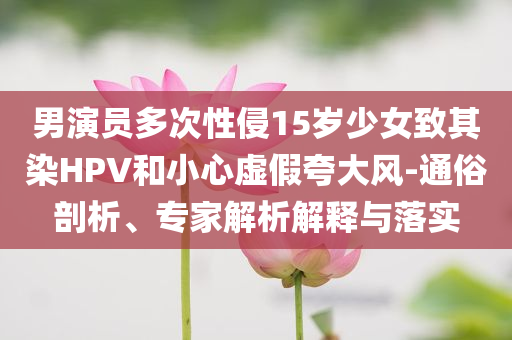 男演員多次性侵15歲少女致其染HPV和小心虛假夸大風(fēng)-通俗剖析、專家解析解釋與落實(shí)