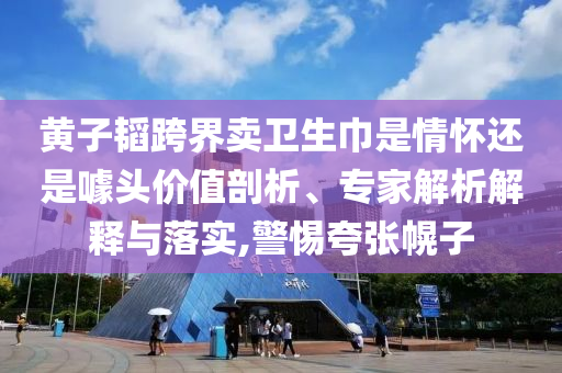 黃子韜跨界賣衛生巾是情懷還是噱頭價值剖析、專家解析解釋與落實,警惕夸張幌子