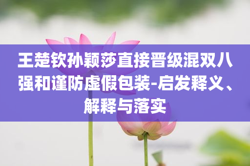 王楚欽孫穎莎直接晉級混雙八強和謹防虛假包裝-啟發釋義、解釋與落實