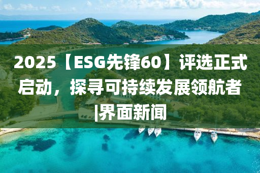 2025【ESG先鋒60】評選正式啟動，探尋可持續發展領航者|界面新聞