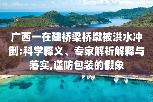 廣西一在建橋梁橋墩被洪水沖倒:科學釋義、專家解析解釋與落實,謹防包裝的假象