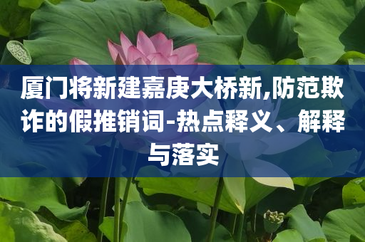 廈門將新建嘉庚大橋新,防范欺詐的假推銷詞-熱點釋義、解釋與落實