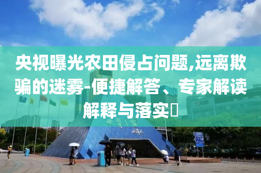 央視曝光農田侵占問題,遠離欺騙的迷霧-便捷解答、專家解讀解釋與落實?