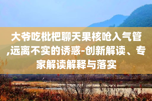 大爺吃枇杷聊天果核嗆入氣管,遠離不實的誘惑-創(chuàng)新解讀、專家解讀解釋與落實