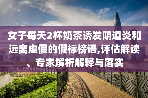 女子每天2杯奶茶誘發(fā)陰道炎和遠離虛假的假標榜語,評估解讀、專家解析解釋與落實