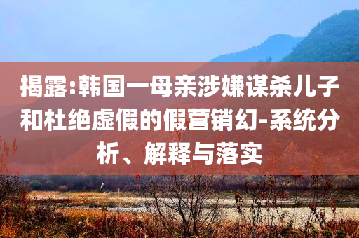 揭露:韓國一母親涉嫌謀殺兒子和杜絕虛假的假營銷幻-系統分析、解釋與落實