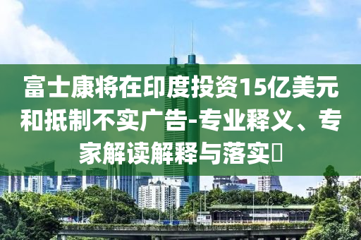 富士康將在印度投資15億美元和抵制不實廣告-專業釋義、專家解讀解釋與落實?